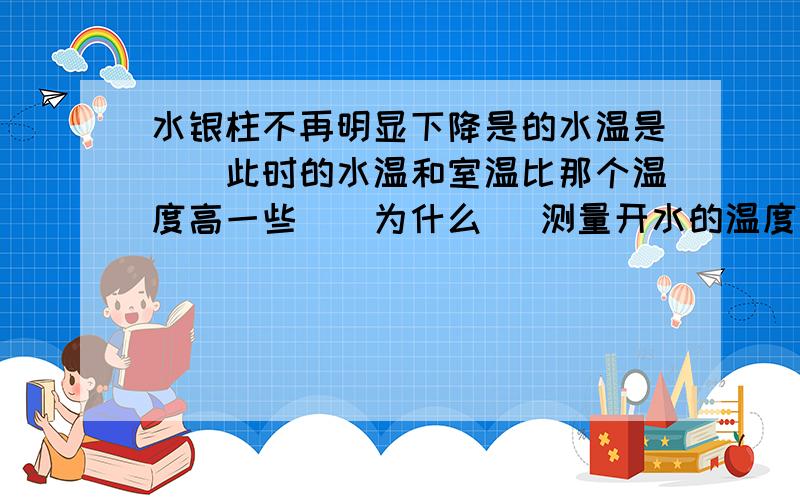 水银柱不再明显下降是的水温是（）此时的水温和室温比那个温度高一些（）为什么 （测量开水的温度）