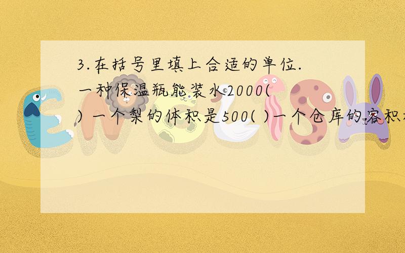 3.在括号里填上合适的单位.一种保温瓶能装水2000( ) 一个梨的体积是500( )一个仓库的容积积是2（ ） 一张课桌的体积大约400( )