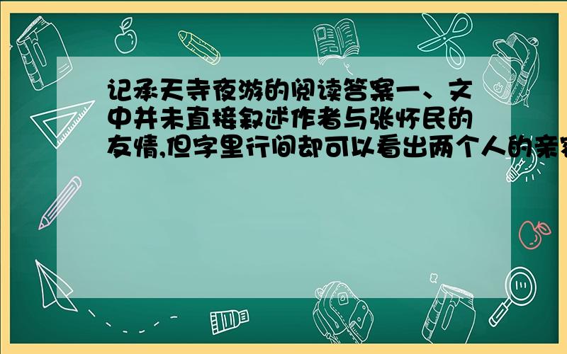 记承天寺夜游的阅读答案一、文中并未直接叙述作者与张怀民的友情,但字里行间却可以看出两个人的亲密无间.请找出相关词语加以体会.二、作者虽贬谪黄州,成为担任闲职的闲人,但并未因