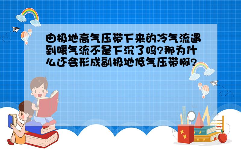 由极地高气压带下来的冷气流遇到暖气流不是下沉了吗?那为什么还会形成副极地低气压带啊?