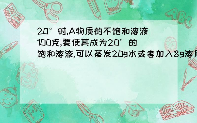 20°时,A物质的不饱和溶液100克,要使其成为20°的饱和溶液,可以蒸发20g水或者加入8g溶质,求20°时A物质的溶解度