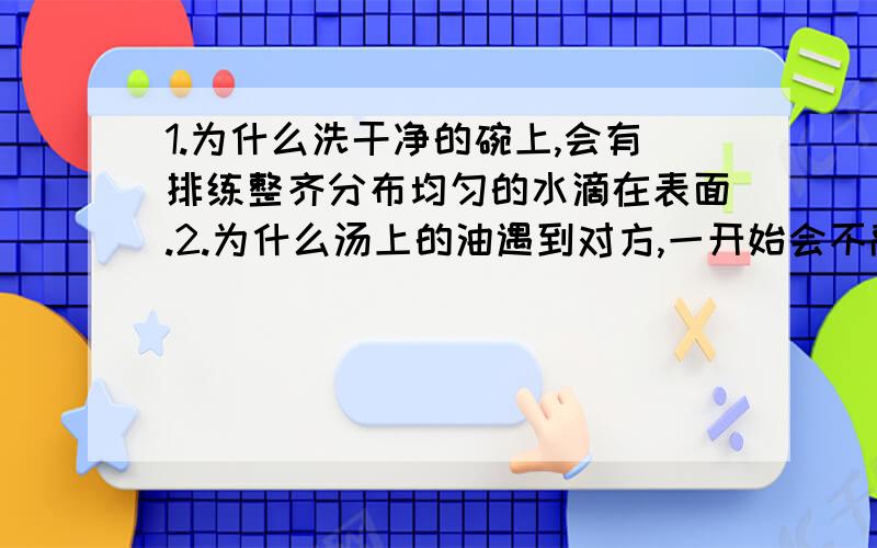 1.为什么洗干净的碗上,会有排练整齐分布均匀的水滴在表面.2.为什么汤上的油遇到对方,一开始会不融入,但如果拿筷子驱使两块油它们才会融成一块油.