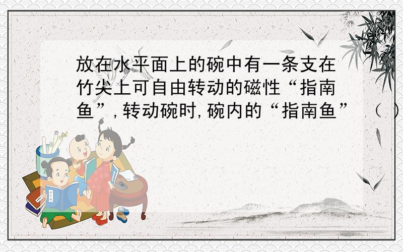 放在水平面上的碗中有一条支在竹尖上可自由转动的磁性“指南鱼”,转动碗时,碗内的“指南鱼” （ )A.将随碗同步转起来B.不随碗转动,几乎仍在原来位置C.将转动得比碗快一些D.将转动得比