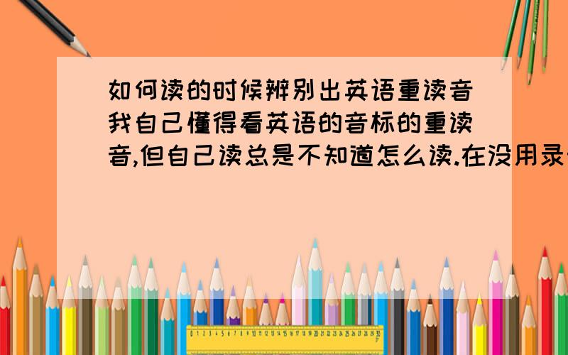 如何读的时候辨别出英语重读音我自己懂得看英语的音标的重读音,但自己读总是不知道怎么读.在没用录音的情况下自己很难拼准那单词的发音,觉得很吃亏哦!请问下谁能告诉下我如何在读的