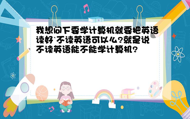 我想问下要学计算机就要把英语读好`不读英语可以么?就是说不读英语能不能学计算机?