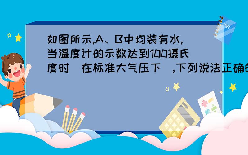 如图所示,A、B中均装有水,当温度计的示数达到100摄氏度时(在标准大气压下),下列说法正确的是：a 容器AB中的水同时沸腾b 容器B中的水温高于100c 容器b中的水开始沸腾,而容器a中的水始终不沸