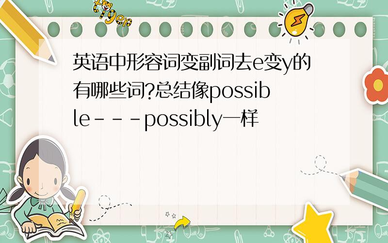 英语中形容词变副词去e变y的有哪些词?总结像possible---possibly一样