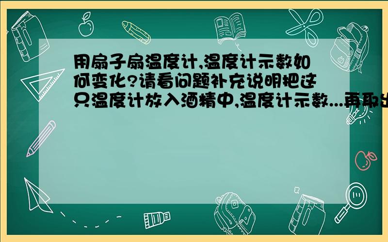 用扇子扇温度计,温度计示数如何变化?请看问题补充说明把这只温度计放入酒精中,温度计示数...再取出温度计,示数将...以上3个实验说明了..