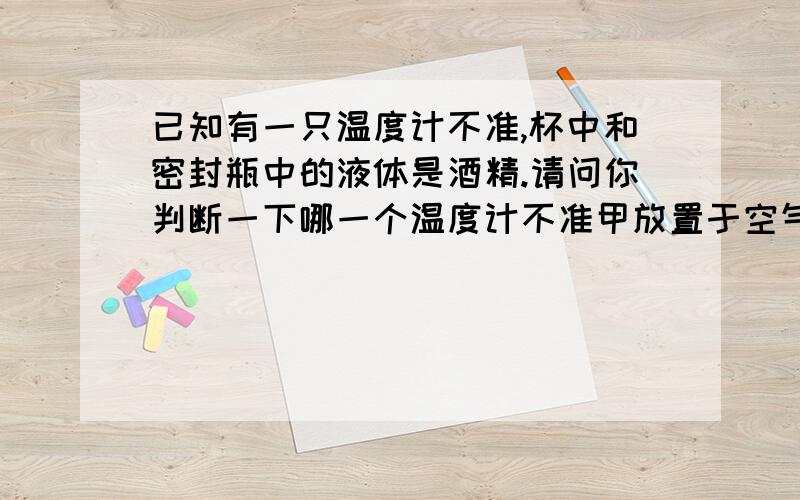 已知有一只温度计不准,杯中和密封瓶中的液体是酒精.请问你判断一下哪一个温度计不准甲放置于空气中是15摄氏度,乙放置于密封的酒精瓶中为15摄氏度,丙是斜放于杯中但不靠近玻璃也是15摄