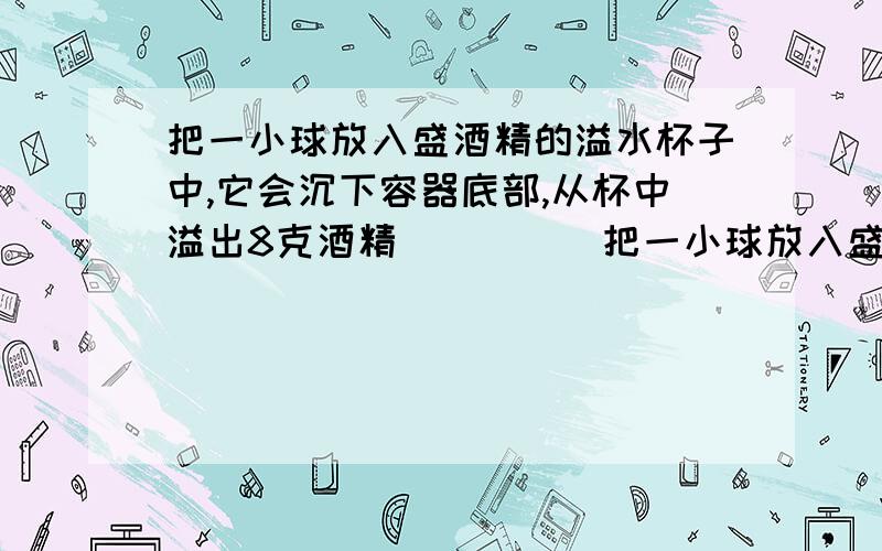 把一小球放入盛酒精的溢水杯子中,它会沉下容器底部,从杯中溢出8克酒精`````把一小球放入盛酒精的溢水杯子中,它会沉下容器底部,从杯中溢出8克酒精,若将该小球放入盛满水的溢水杯中,它漂