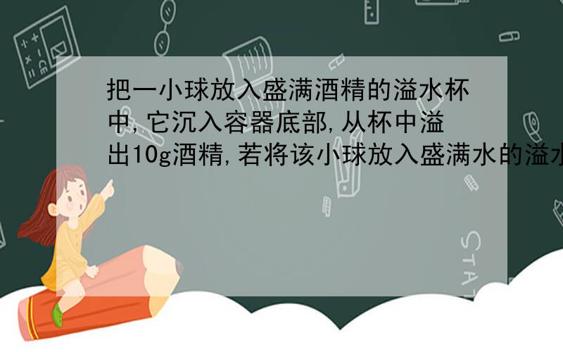 把一小球放入盛满酒精的溢水杯中,它沉入容器底部,从杯中溢出10g酒精,若将该小球放入盛满水的溢水杯中,,它漂浮在睡眠上，从杯中溢出水的质量 A大于10g B小于10g C 等于10g D无法判断