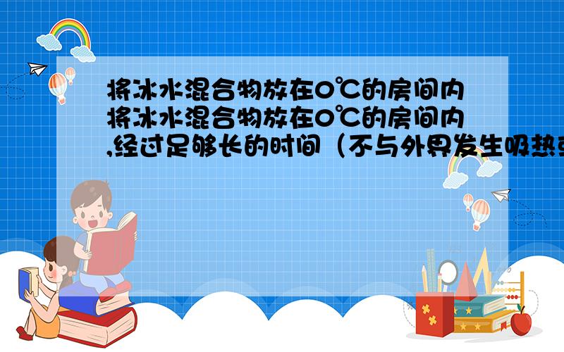 将冰水混合物放在0℃的房间内将冰水混合物放在0℃的房间内,经过足够长的时间（不与外界发生吸热或放热）,观察到的物态变化是A 水全部结成冰B 冰全部化成水C 水不结成冰，冰也不化为水