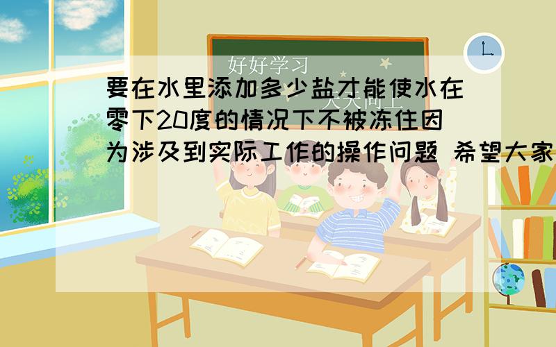 要在水里添加多少盐才能使水在零下20度的情况下不被冻住因为涉及到实际工作的操作问题 希望大家能给出合适全面的解释和回答谢谢~~! 真的~!  一吨水里要溶解多少盐,达到什么浓度才能抵