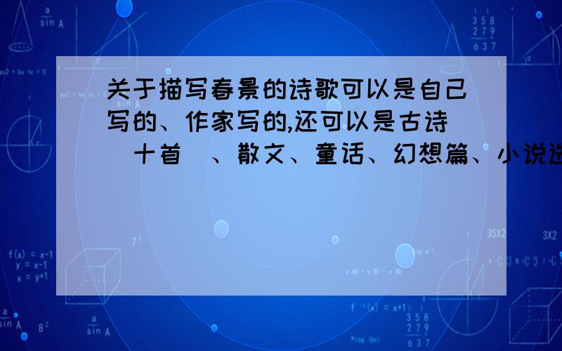 关于描写春景的诗歌可以是自己写的、作家写的,还可以是古诗（十首）、散文、童话、幻想篇、小说选段.