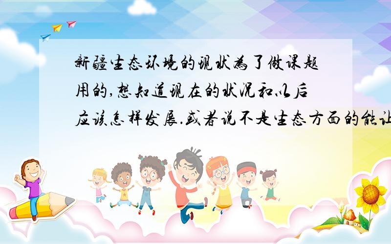 新疆生态环境的现状为了做课题用的,想知道现在的状况和以后应该怎样发展．或者说不是生态方面的能让我们根据问题展开深入研究的就行．．．