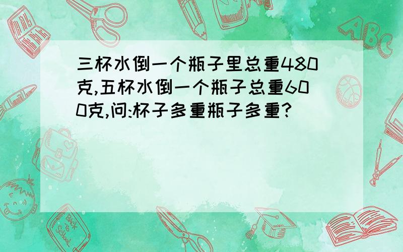 三杯水倒一个瓶子里总重480克,五杯水倒一个瓶子总重600克,问:杯子多重瓶子多重?