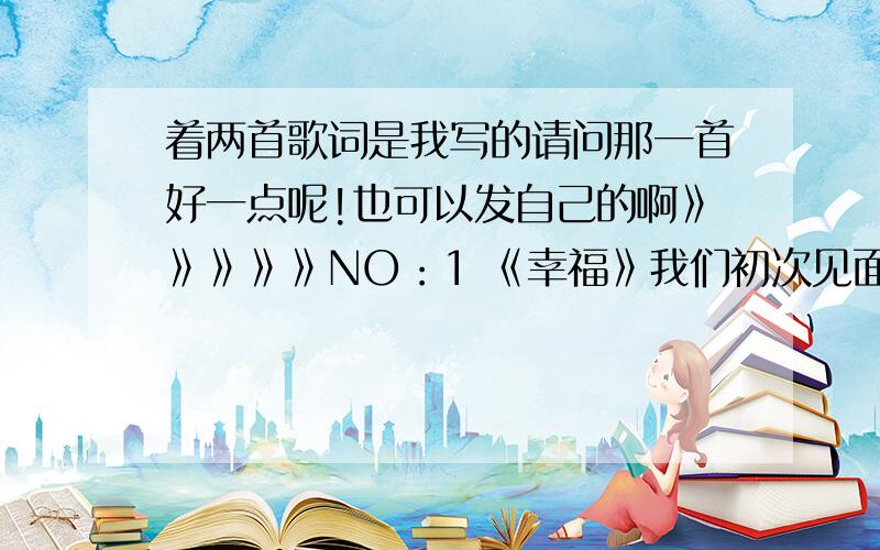 着两首歌词是我写的请问那一首好一点呢!也可以发自己的啊》》》》》NO：1 《幸福》我们初次见面,彼此就产生感觉,准备着一场浪漫的爱恋,第一次送给你的礼物是,你非常喜欢的真知棒,我说