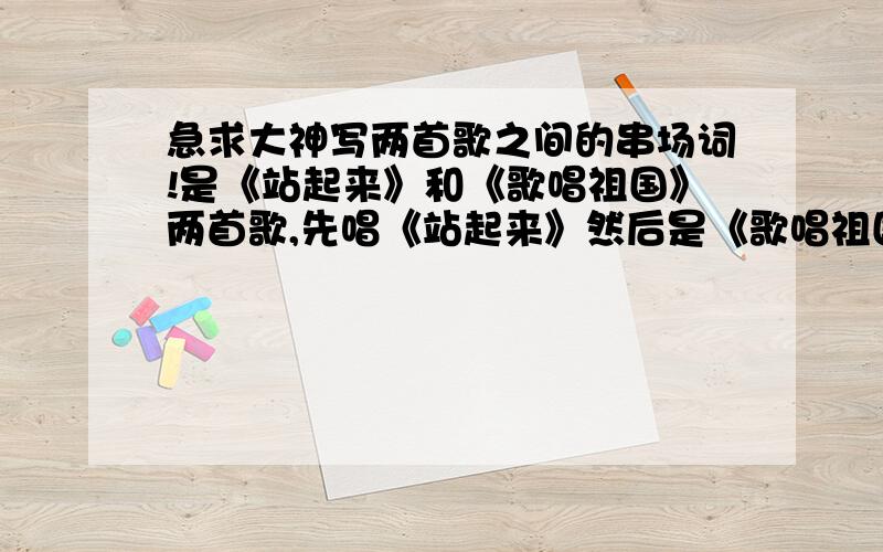 急求大神写两首歌之间的串场词!是《站起来》和《歌唱祖国》两首歌,先唱《站起来》然后是《歌唱祖国》,就写中间的串词.站起来演唱：王力宏,成龙,孙燕姿,韩红站起来我的爱牵着山脉奔跑