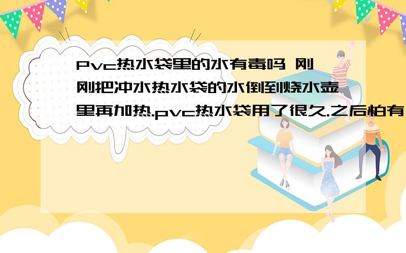 Pvc热水袋里的水有毒吗 刚刚把冲水热水袋的水倒到烧水壶里再加热.pvc热水袋用了很久.之后怕有有Pvc热水袋里的水有毒吗刚刚把冲水热水袋的水倒到烧水壶里再加热.pvc热水袋用了很久.之后