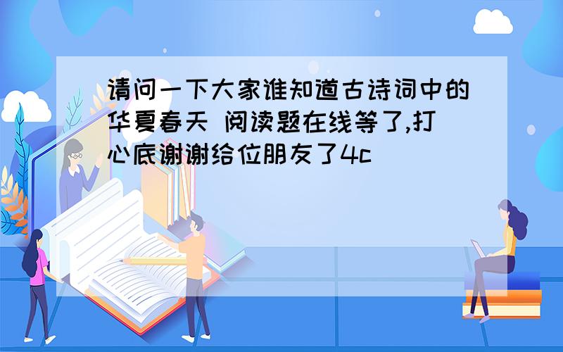 请问一下大家谁知道古诗词中的华夏春天 阅读题在线等了,打心底谢谢给位朋友了4c