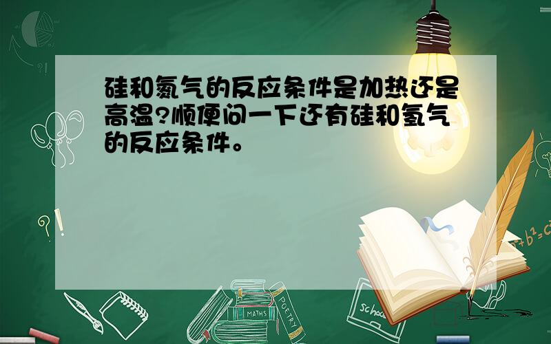 硅和氮气的反应条件是加热还是高温?顺便问一下还有硅和氢气的反应条件。