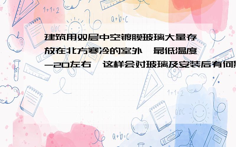 建筑用双层中空镀膜玻璃大量存放在北方寒冷的室外,最低温度-20左右,这样会对玻璃及安装后有何影响?有时还有雨雪覆盖,大批量的堆放在广场,没有任何防护措施.