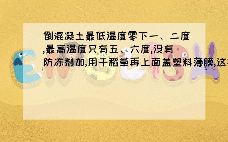 倒混凝土最低温度零下一、二度,最高温度只有五、六度,没有防冻剂加,用干稻草再上面盖塑料薄膜,这样...倒混凝土最低温度零下一、二度,最高温度只有五、六度,没有防冻剂加,用干稻草再上