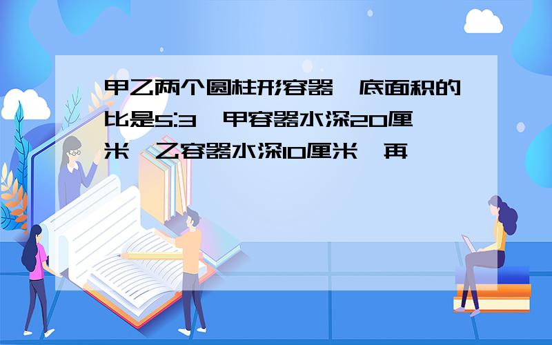 甲乙两个圆柱形容器,底面积的比是5:3,甲容器水深20厘米,乙容器水深10厘米,再