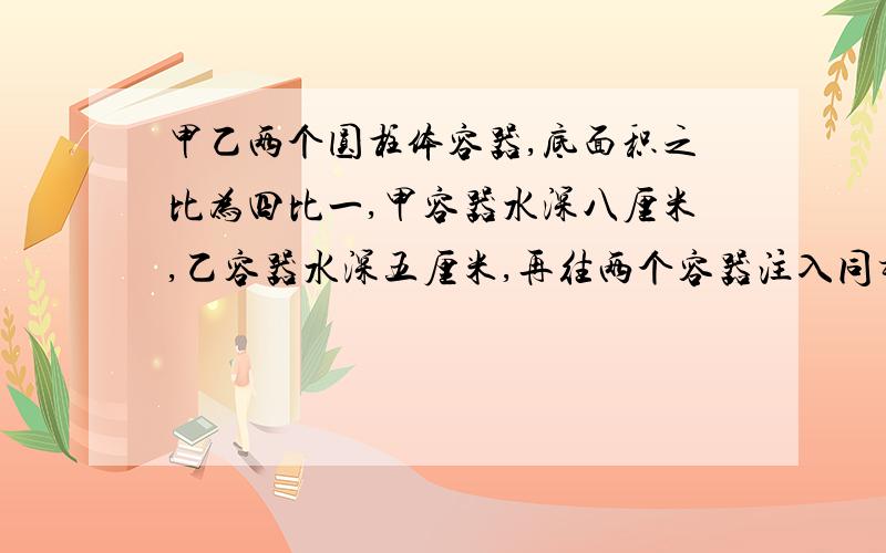 甲乙两个圆柱体容器,底面积之比为四比一,甲容器水深八厘米,乙容器水深五厘米,再往两个容器注入同样多水,直到水深相等,这样,乙容器水水面应上升多少厘米?