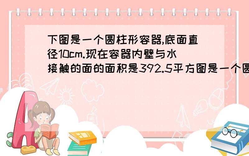 下图是一个圆柱形容器,底面直径10cm.现在容器内壁与水接触的面的面积是392.5平方图是一个圆柱形容器,底面直径10cm.现在容器内壁与水接触的面的面积是392.5平方cm,求这个容器的高水装了圆柱