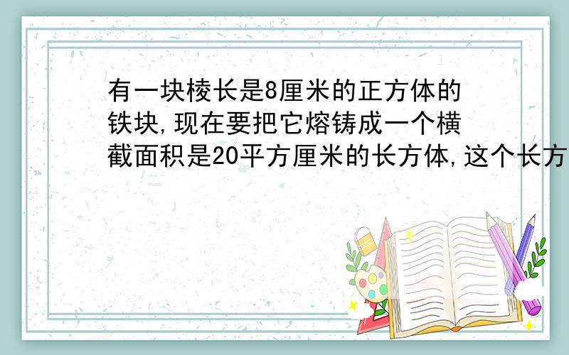 有一块棱长是8厘米的正方体的铁块,现在要把它熔铸成一个横截面积是20平方厘米的长方体,这个长方体的长是这个长方体的长是多少厘米