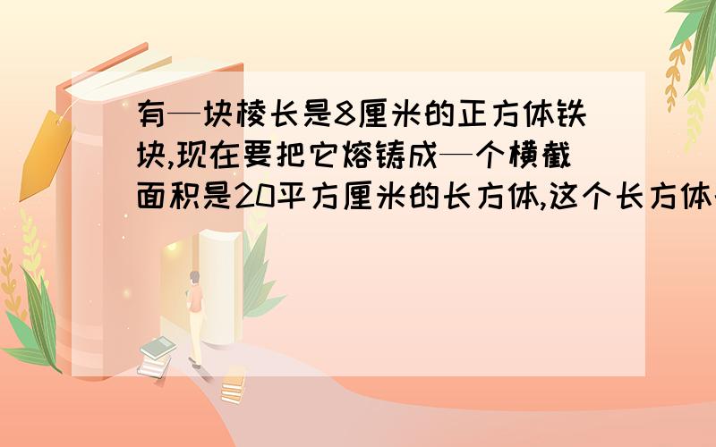 有—块棱长是8厘米的正方体铁块,现在要把它熔铸成—个横截面积是20平方厘米的长方体,这个长方体的长是多少厘米?   求解啊!大神们帮帮忙吧 !