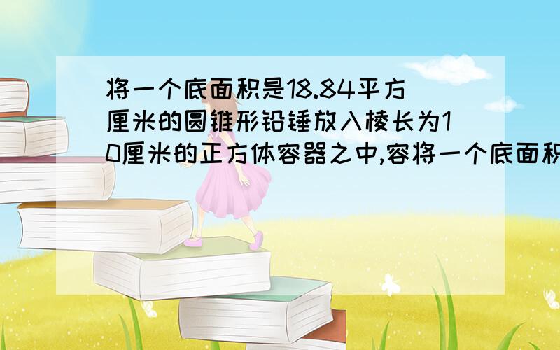 将一个底面积是18.84平方厘米的圆锥形铅锤放入棱长为10厘米的正方体容器之中,容将一个底面积是18.84平方厘米的圆锥形铅锤放入棱长为10厘米的正方体容器之中，容器中的水上升0.314厘米，