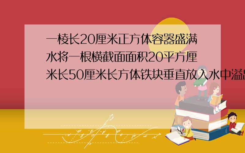 一棱长20厘米正方体容器盛满水将一根横截面面积20平方厘米长50厘米长方体铁块垂直放入水中溢出多少升水