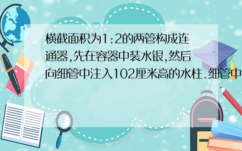 横截面积为1:2的两管构成连通器,先在容器中装水银,然后向细管中注入102厘米高的水柱.细管中的水银面将下降（ ）厘米,两管中水银的高度差为（ ）厘米.