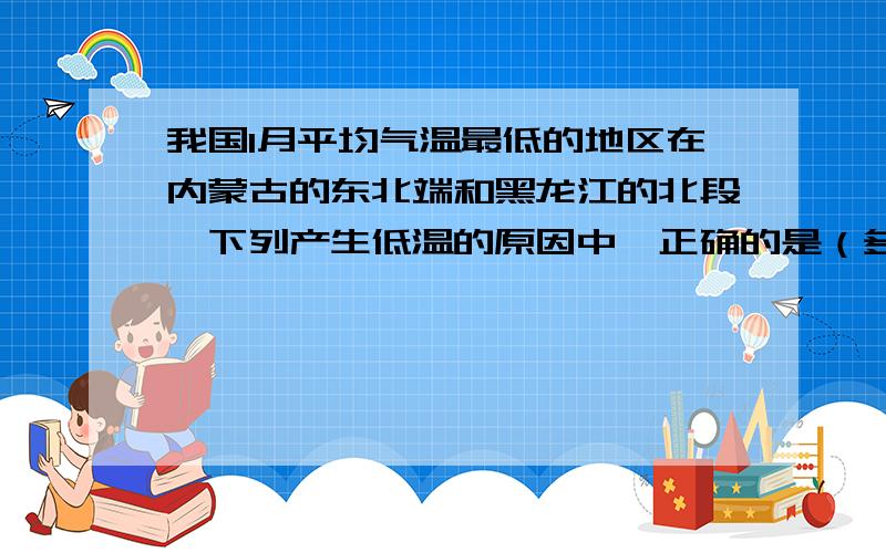 我国1月平均气温最低的地区在内蒙古的东北端和黑龙江的北段,下列产生低温的原因中,正确的是（多选）：A、冬季风影响大 B、距海洋远 C、纬度高 D、地势最高 E、夏季风影响小  F、有森林