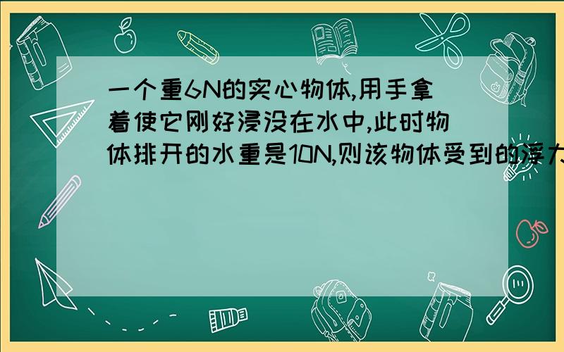 一个重6N的实心物体,用手拿着使它刚好浸没在水中,此时物体排开的水重是10N,则该物体受到的浮力大小为____N为什么