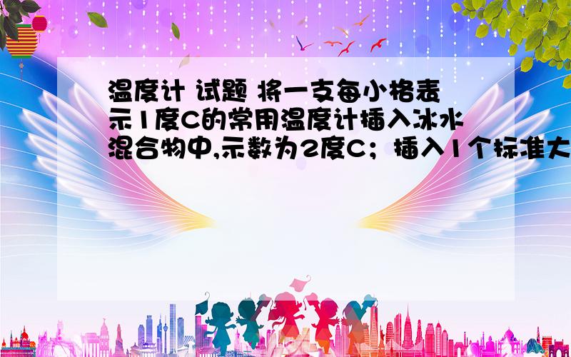 温度计 试题 将一支每小格表示1度C的常用温度计插入冰水混合物中,示数为2度C；插入1个标准大气压下的沸水中,示数为92度C,那么这只温度计每小格实际表示的温度是多少?某同学用这个温度