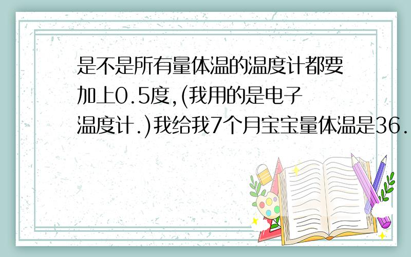 是不是所有量体温的温度计都要加上0.5度,(我用的是电子温度计.)我给我7个月宝宝量体温是36.8(腋下）如果加上0.5的话那岂不是发烧了..