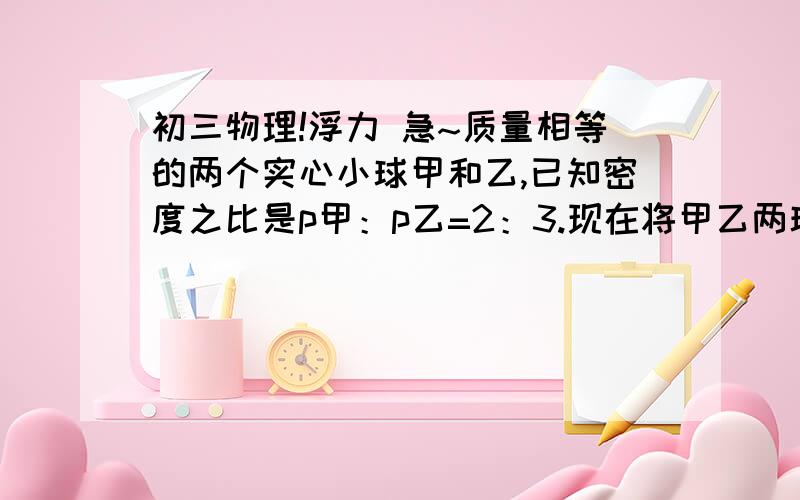 初三物理!浮力 急~质量相等的两个实心小球甲和乙,已知密度之比是p甲：p乙=2：3.现在将甲乙两球放入盛有水的烧杯中,当甲,乙两球静止时,水对两球的浮力F甲：F乙=6:5,两球的密度分别是_____和