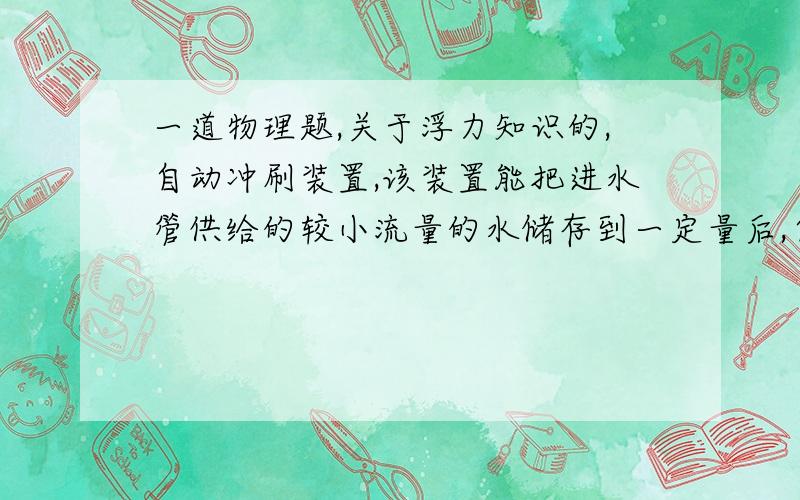 一道物理题,关于浮力知识的,自动冲刷装置,该装置能把进水管供给的较小流量的水储存到一定量后,自动开启放水阀门进行冲刷.图12是该装置主要部件的截面示意图,AB是一个可以绕O点转动的