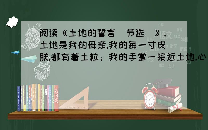 阅读《土地的誓言（节选）》,土地是我的母亲,我的每一寸皮肤,都有着土粒；我的手掌一接近土地,心 就变得平静.我是土地的族系,我不能离开她.在故乡的土地上,我印下我无数 的脚印.在那