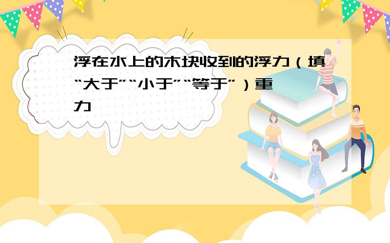 浮在水上的木块收到的浮力（填“大于”“小于”“等于”）重力