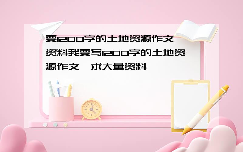 要1200字的土地资源作文,资料我要写1200字的土地资源作文,求大量资料