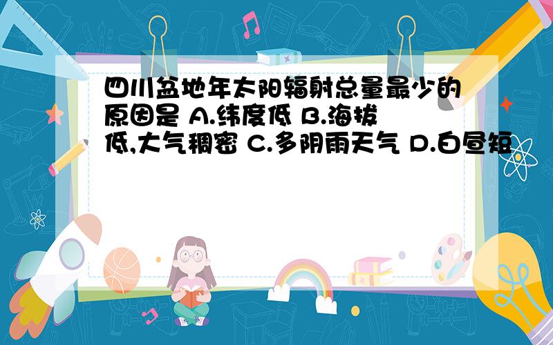 四川盆地年太阳辐射总量最少的原因是 A.纬度低 B.海拔低,大气稠密 C.多阴雨天气 D.白昼短