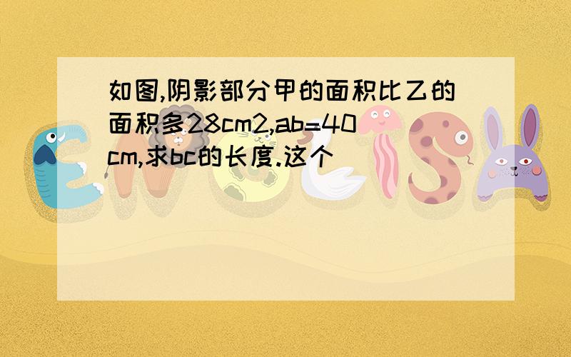 如图,阴影部分甲的面积比乙的面积多28cm2,ab=40cm,求bc的长度.这个