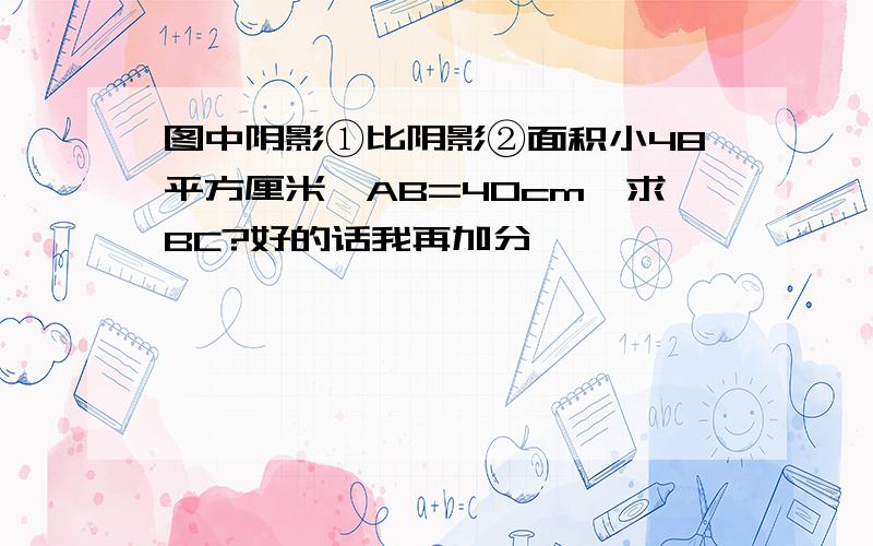 图中阴影①比阴影②面积小48平方厘米,AB=40cm,求BC?好的话我再加分