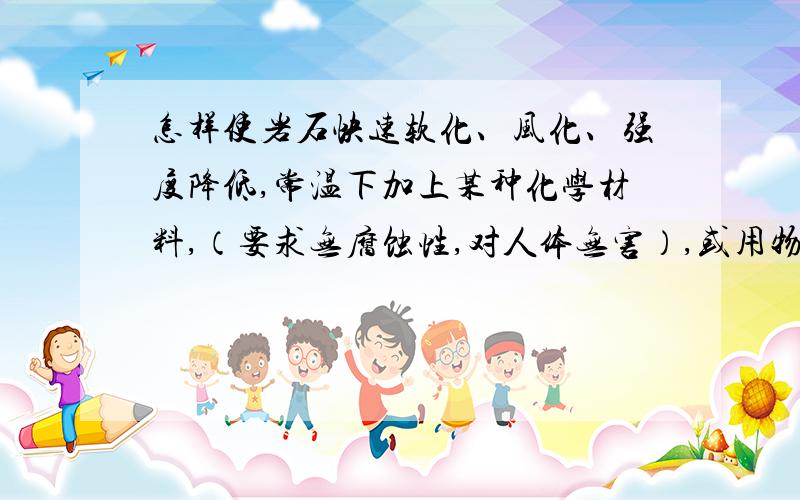 怎样使岩石快速软化、风化、强度降低,常温下加上某种化学材料,（要求无腐蚀性,对人体无害）,或用物理办法（不用爆破,敲击）,岩石强度降低,便于切割掘进