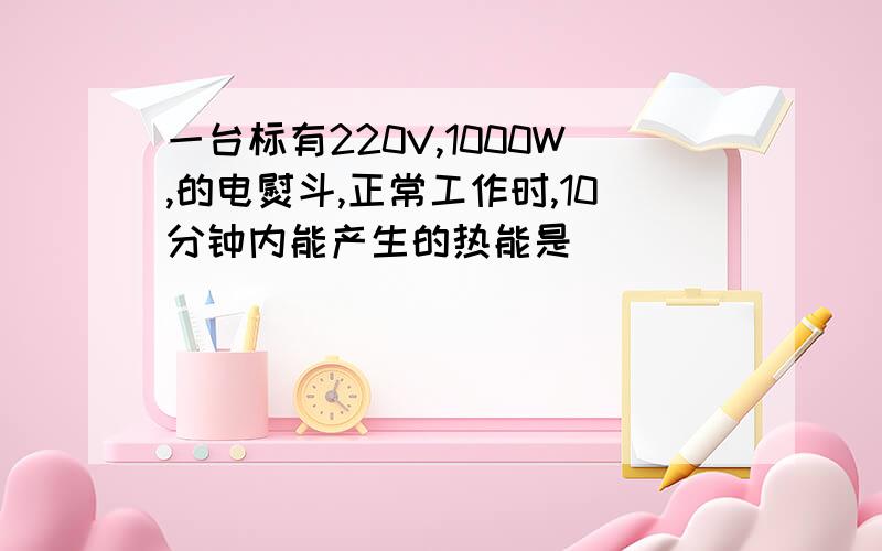 一台标有220V,1000W,的电熨斗,正常工作时,10分钟内能产生的热能是