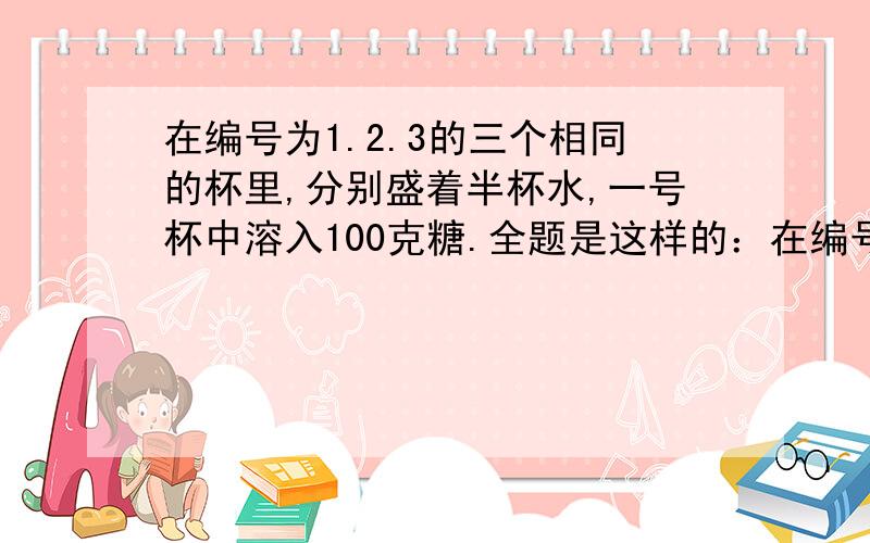 在编号为1.2.3的三个相同的杯里,分别盛着半杯水,一号杯中溶入100克糖.全题是这样的：在编号为1.2.3的三个相同的杯子中,分别盛着半杯水.1号杯中溶有100克糖,3号杯中溶有100克盐.先将1号杯中